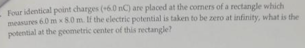 Four identical point charges (+6.0 nC) are placed at the corners of a rectangle which
measures 6.0 m x 8.0 m. If the electric potential is taken to be zero at infinity, what is the
potential at the geometric center of this rectangle?
