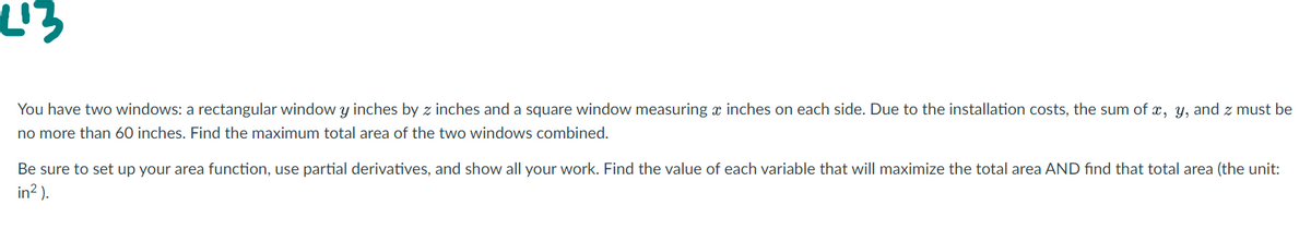 You have two windows: a rectangular window y inches by z inches and a square window measuring x inches on each side. Due to the installation costs, the sum of x, y, and z must be
no more than 60 inches. Find the maximum total area of the two windows combined.
Be sure to set up your area function, use partial derivatives, and show all your work. Find the value of each variable that will maximize the total area AND find that total area (the unit:
in? ).
