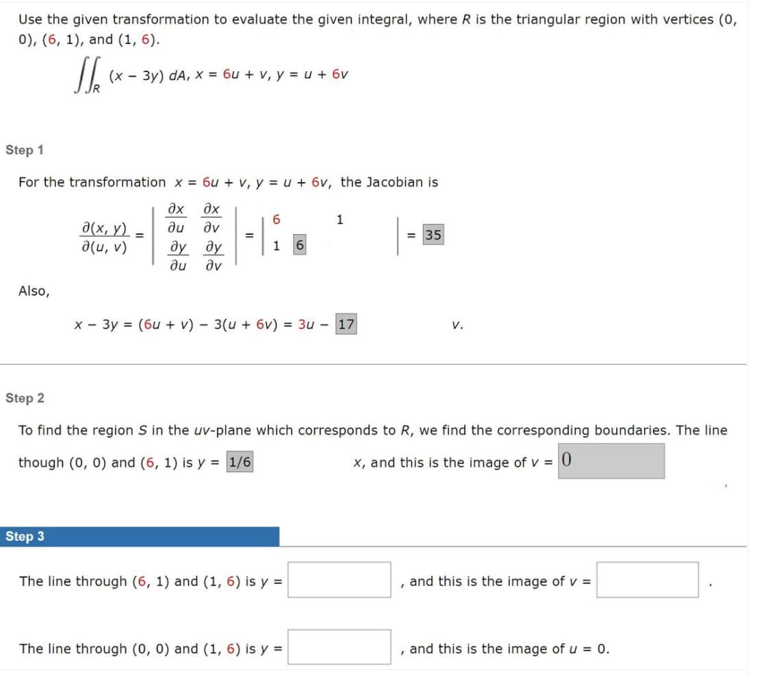 **Use the given transformation to evaluate the given integral, where \( R \) is the triangular region with vertices (0, 0), (6, 1), and (1, 6).**

\[
\iint_R (x - 3y) \, dA, \quad x = 6u + v, \quad y = u + 6v
\]

**Step 1**

For the transformation \( x = 6u + v, \, y = u + 6v \), the Jacobian is

\[
\frac{\partial(x, y)}{\partial(u, v)} = 
\begin{vmatrix}
\frac{\partial x}{\partial u} & \frac{\partial x}{\partial v} \\
\frac{\partial y}{\partial u} & \frac{\partial y}{\partial v}
\end{vmatrix} 
=
\begin{vmatrix}
6 & 1 \\
1 & 6
\end{vmatrix} 
= 35
\]

Also,

\[
x - 3y = (6u + v) - 3(u + 6v) = 3u - 17v.
\]

**Step 2**

To find the region \( S \) in the \( uv \)-plane which corresponds to \( R \), we find the corresponding boundaries. The line through (0, 0) and (6, 1) is \( y = \frac{1}{6}x \), and this is the image of \( v = 0 \).

**Step 3**

The line through (6, 1) and (1, 6) is \( y = \) [blank], and this is the image of \( v = \) [blank].

The line through (0, 0) and (1, 6) is \( y = \) [blank], and this is the image of \( u = 0 \).