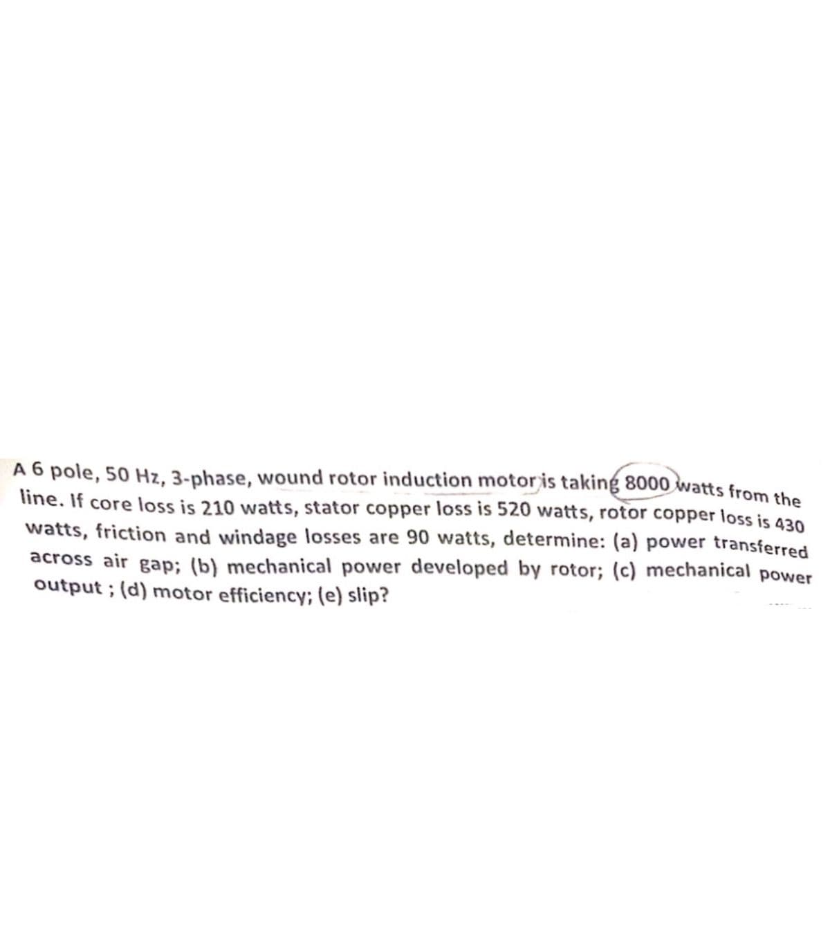 A 6 pole, 50 Hz, 3-phase, wound rotor induction motor is taking 8000 watts from the
line. If core loss is 210 watts, stator copper loss is 520 watts, rotor copper loss is 430
watts, friction and windage losses are 90 watts, determine: (a) power transferred
across air gap; (b) mechanical power developed by rotor; (c) mechanical power
output; (d) motor efficiency; (e) slip?