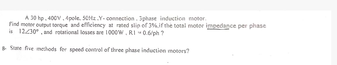 A 30 hp, 400V, 4pole, 50Hz,Y- connection. 3phase induction motor.
Find motor output torque and efficiency at rated slip of 3%, if the total motor impedance per phase
is 12/30°, and rotational losses are 1000W, RI = 0.6/ph?
B- State five methods for speed control of three phase induction motors?