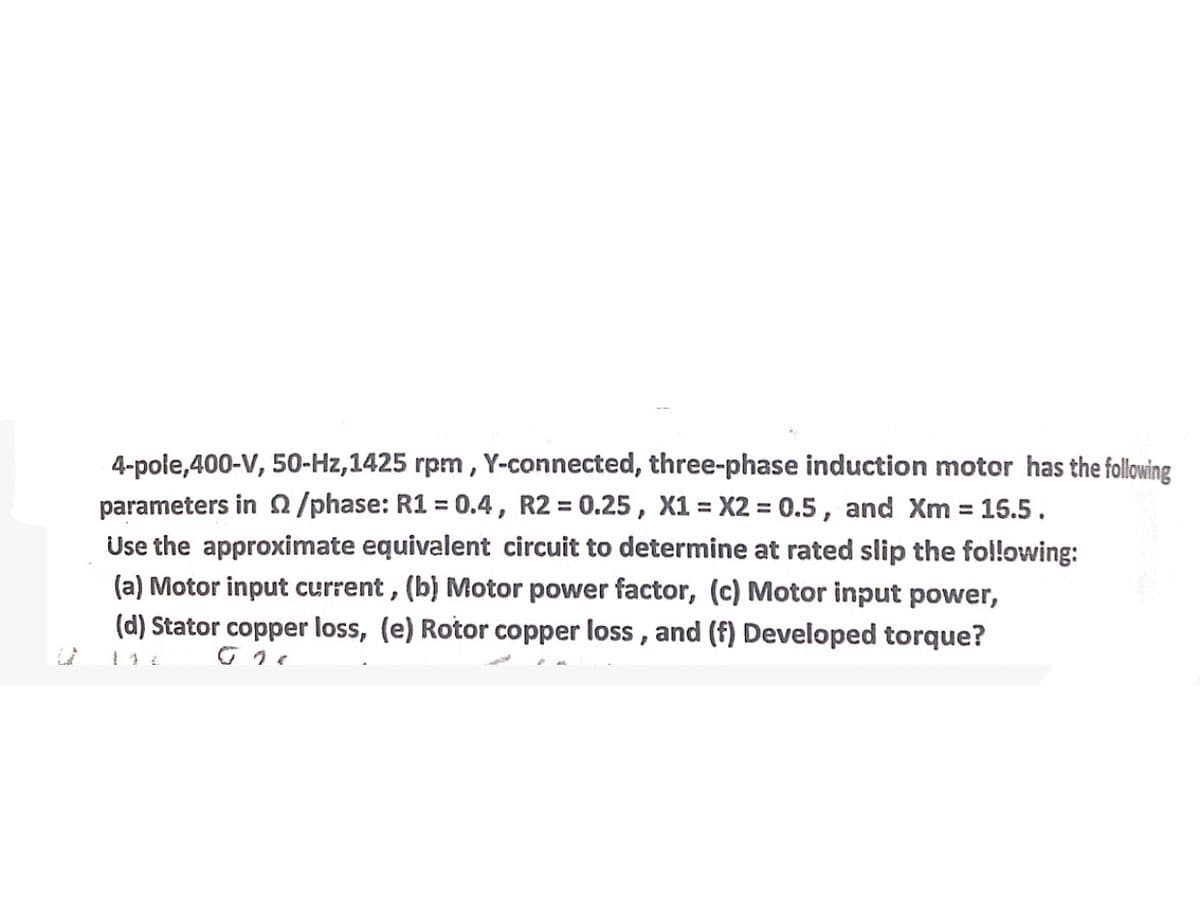 4-pole,400-V, 50-Hz,1425 rpm, Y-connected, three-phase induction motor has the following
parameters in /phase: R1 = 0.4, R2 = 0.25, X1 = X2 = 0.5, and Xm = 15.5.
Use the approximate equivalent circuit to determine at rated slip the following:
(a) Motor input current, (b) Motor power factor, (c) Motor input power,
(d) Stator copper loss, (e) Rotor copper loss, and (f) Developed torque?
144