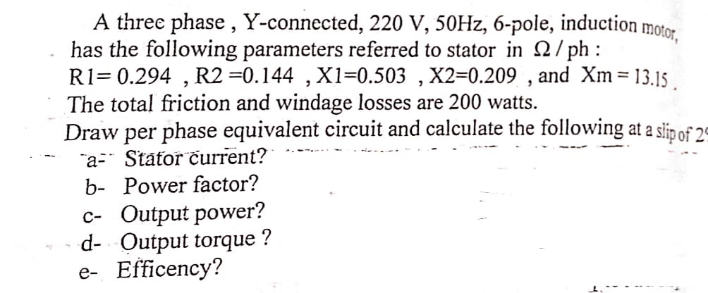 A three phase, Y-connected, 220 V, 50Hz, 6-pole, induction
has the following parameters referred to stator in Q2/ph:
motor,
R1=0.294, R2 =0.144, X1=0.503, X2=0.209, and Xm = 13.15
The total friction and windage losses are 200 watts.
Draw per phase equivalent circuit and calculate the following at a slip of 2
"a- Stator current?
b- Power factor?
c- Output power?
d- Output torque
e- Efficency?
?