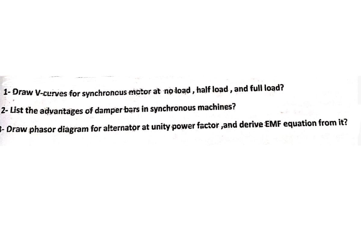 1- Draw V-curves for synchronous motor at no load, half load, and full load?
2- List the advantages of damper bars in synchronous machines?
3- Draw phasor diagram for alternator at unity power factor, and derive EMF equation from it?