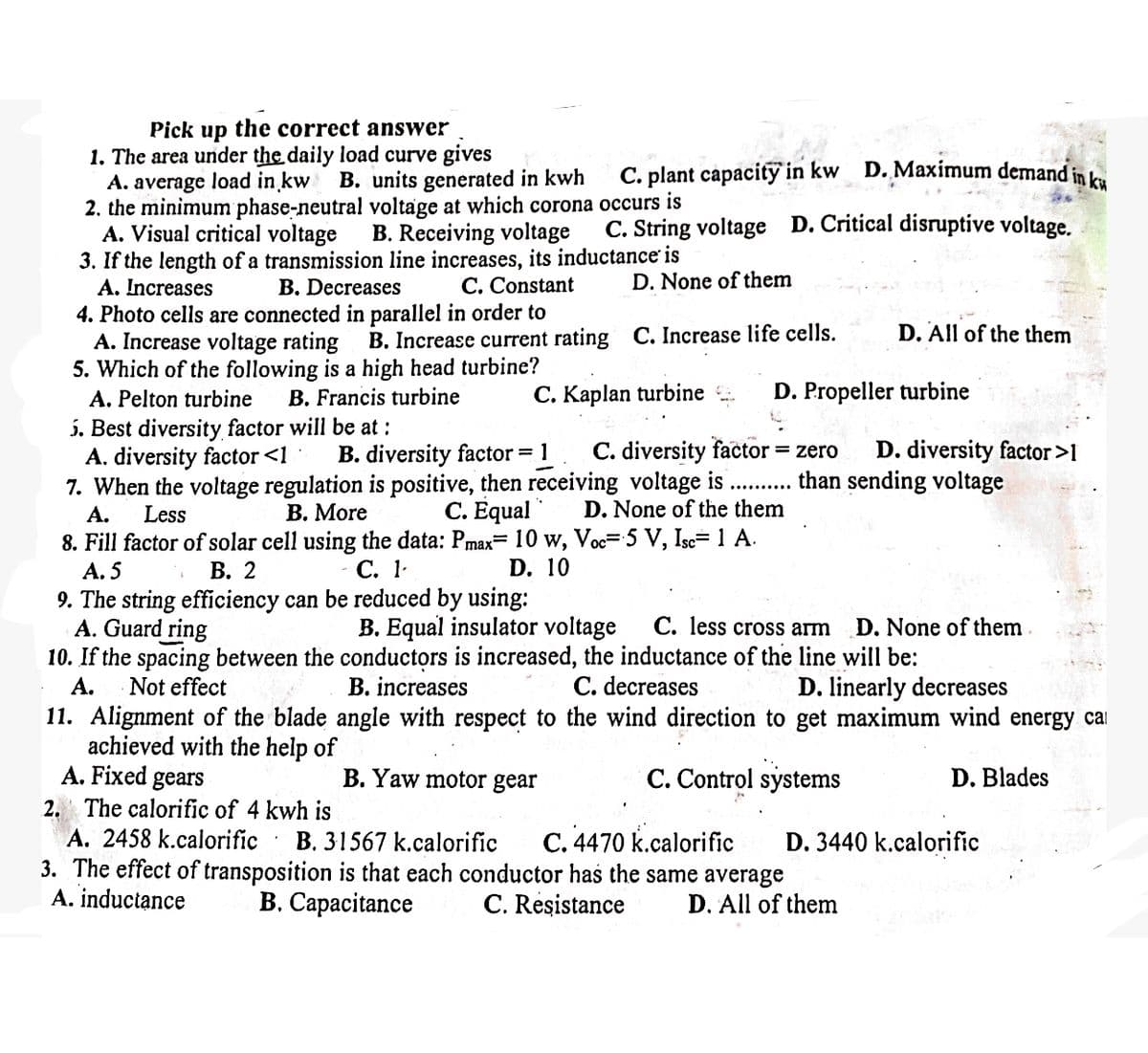 Pick up the correct answer
1. The area under the daily load curve gives
A. average load in kw
B. units generated in kwh
2. the minimum phase-neutral voltage at which corona
A. Visual critical voltage
C. plant capacity in kw D. Maximum demand in ku
occurs is
B. Receiving voltage C. String voltage D. Critical disruptive voltage.
3. If the length of a transmission line increases, its inductance is
A. Increases
B. Decreases
C. Constant
4. Photo cells are connected in parallel in order to
A. Increase voltage rating
D. None of them
B. Increase current rating C. Increase life cells.
5. Which of the following is a high head turbine?
A. Pelton turbine B. Francis turbine
5. Best diversity factor will be at:
D. All of the them
C. Kaplan turbine
D. Propeller turbine
A. diversity factor <1 B. diversity factor = 1 C. diversity factor = zero D. diversity factor >1
7. When the voltage regulation is positive, then receiving voltage is
A. Less
B. More
C. Equal D. None of the them
8. Fill factor of solar cell using the data: Pmax= 10 w, Voc= 5 V, Isc= 1 A.
A. 5
9. The string efficiency can be reduced by using:
B. 2
C. 1
than sending voltage
D. 10
B. Equal insulator voltage C. less cross arm
D. None of them
B. increases
A. Guard ring
10. If the spacing between the conductors is increased, the inductance of the line will be:
A.
Not effect
C. decreases
D. linearly decreases
11. Alignment of the blade angle with respect to the wind direction to get maximum wind energy ca
achieved with the help of
A. Fixed gears
B. Yaw motor gear
C. Control systems
D. Blades
2. The calorific of 4 kwh is
A. 2458 k.calorific
.
B. 31567 k.calorific
C. 4470 k.calorific
D. 3440 k.calorific
3. The effect of transposition is that each conductor has the same average
A. inductance
B. Capacitance
C. Resistance
D. All of them