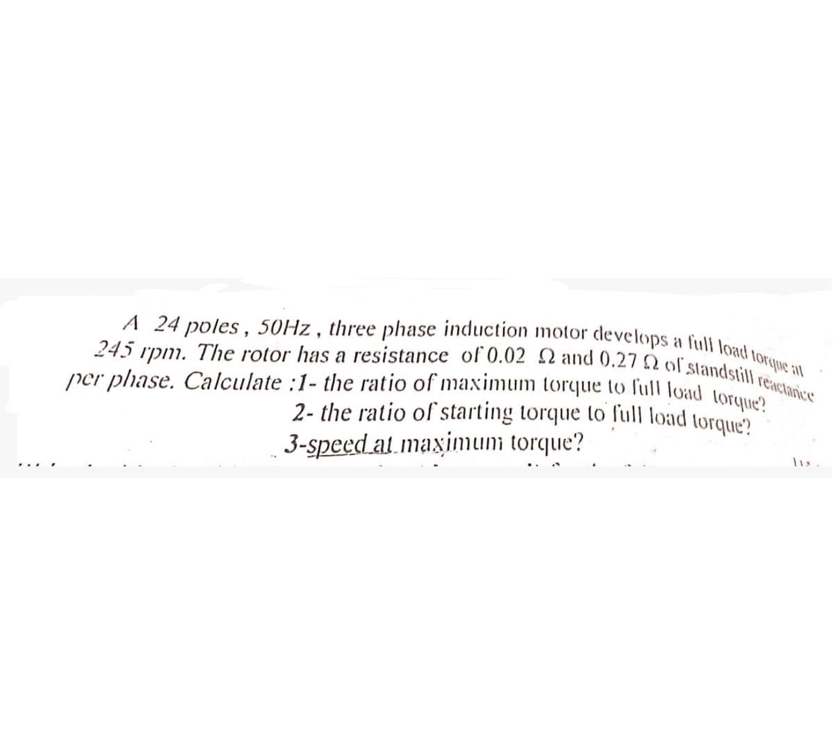 A 24 poles, 50Hz, three phase induction motor develops a full load torque at
245 rpm. The rotor has a resistance of 0.02 2 and 0.27 Q of standstill reactanice
per phase. Calculate :1- the ratio of maximum torque to full load torque?
2- the ratio of starting torque to full load torque?
3-speed at maximum torque?