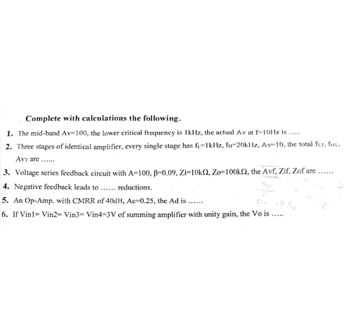 Complete with calculations the following.
1. The mid-band Av=100, the lower critical frequency is 1kHz, the actual Av at f-10Hz is.....
2. Three stages of identical amplifier, every single stage has f₁=1kHz, f-20kHz, Av-10, the total fur, fHT.
AVT are......
3. Voltage series feedback circuit with A=100, B=0.09, Zi=10k2, Zo=100k, the Avf, Zif, Zof are
4. Negative feedback leads to ... reductions.
5. An Op-Amp. with CMRR of 40dB, Ac=0.25, the Ad is......
D.
+8 Av
6. If Vin1= Vin2= Vin3= Vin4-3V of summing amplifier with unity gain, the Vo is