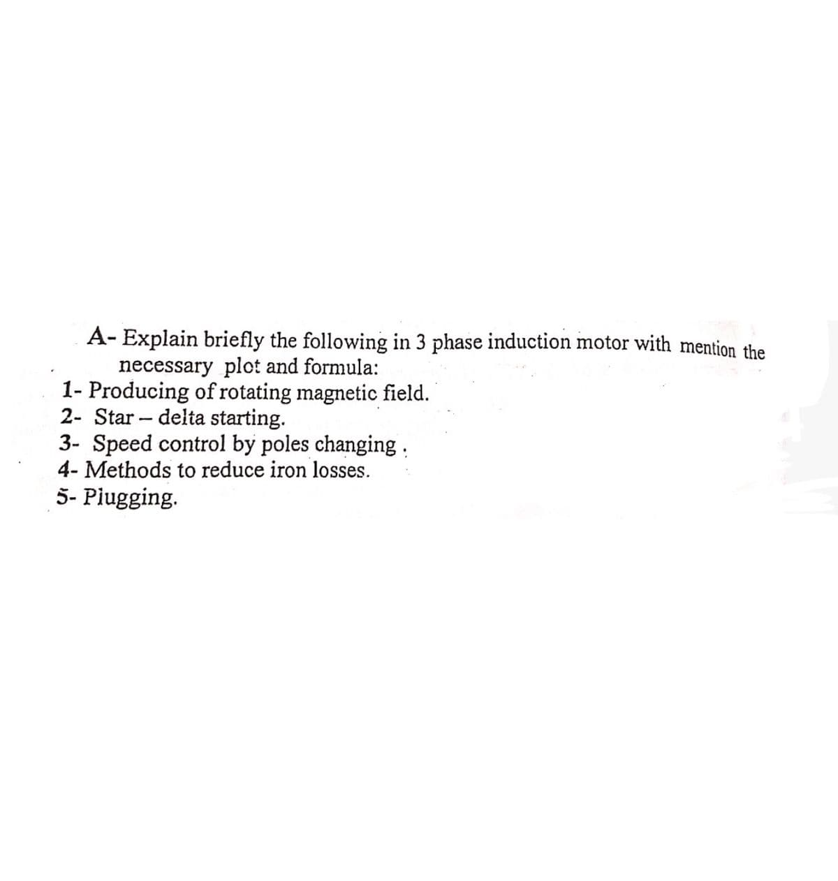 A-Explain briefly the following in 3 phase induction motor with mention the
necessary plot and formula:
1- Producing of rotating magnetic field.
2- Star delta starting.
-
3- Speed control by poles changing.
4- Methods to reduce iron losses.
5- Plugging.