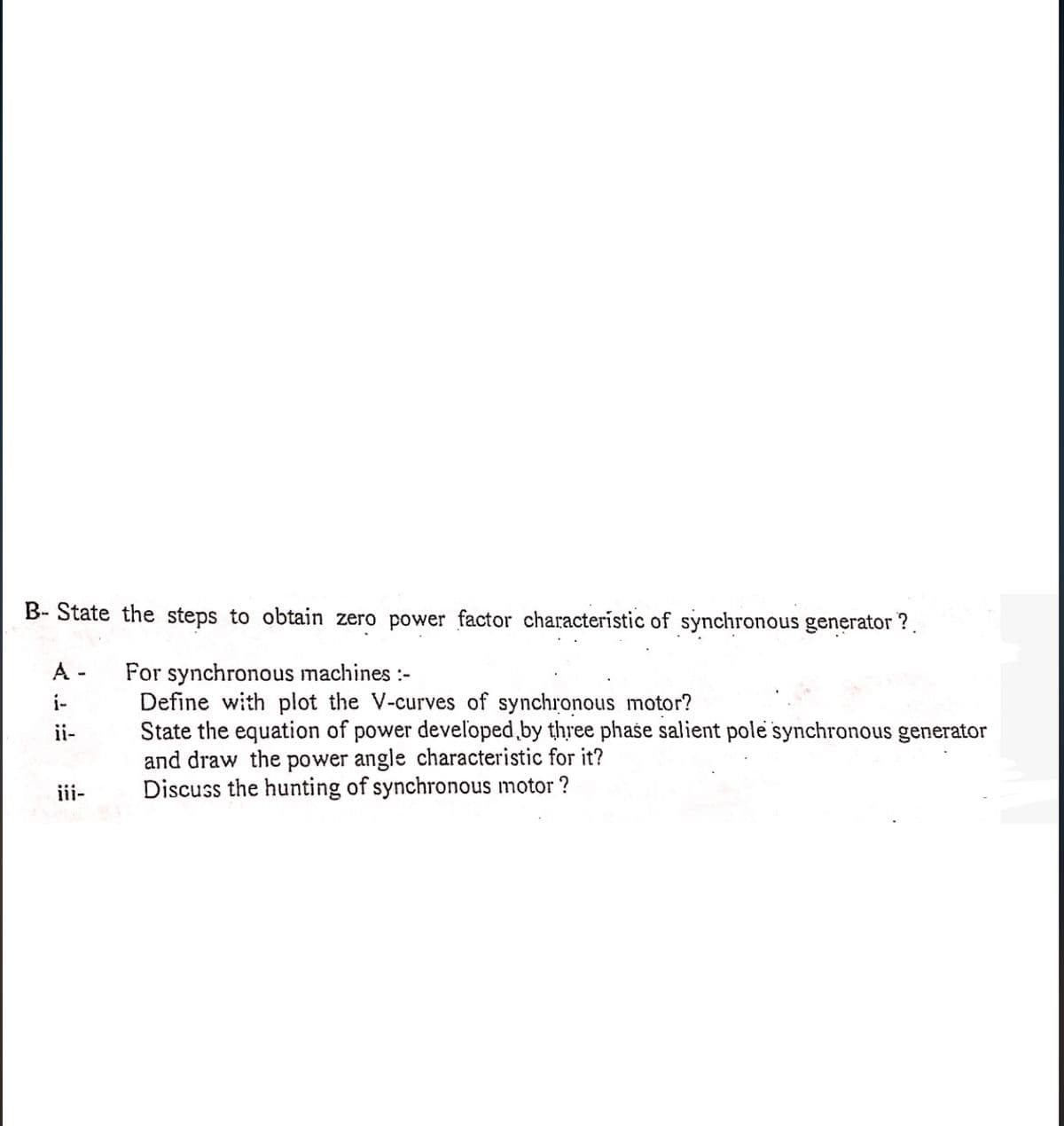 B-State the steps to obtain zero power factor characteristic of synchronous generator?
A-
i-
ii-
iii-
For synchronous machines :-
Define with plot the V-curves of synchronous motor?
State the equation of power developed by three phase salient pole synchronous generator
and draw the power angle characteristic for it?
Discuss the hunting of synchronous motor?