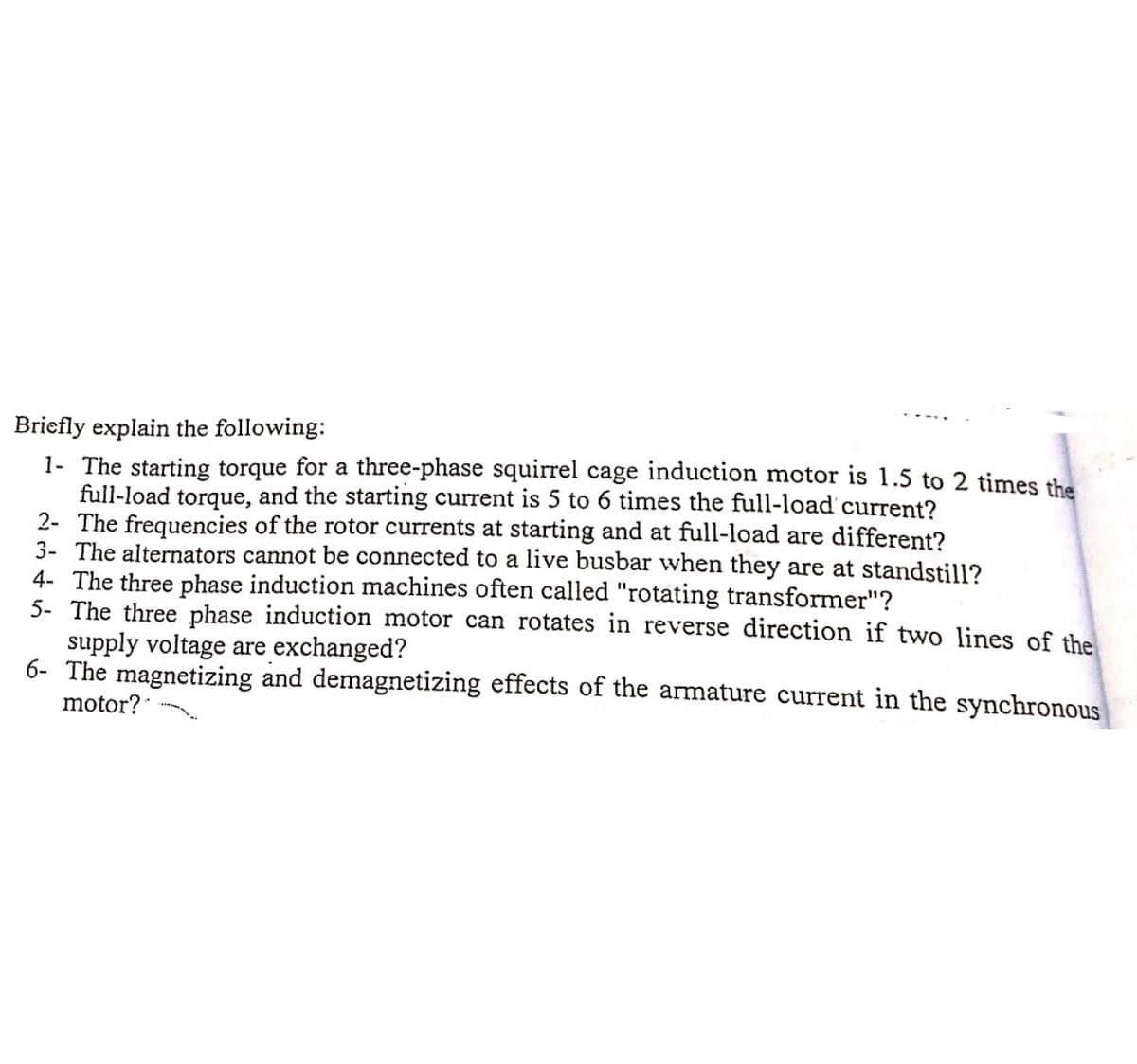 Briefly explain the following:
1- The starting torque for a three-phase squirrel cage induction motor is 1.5 to 2 times the
full-load torque, and the starting current is 5 to 6 times the full-load current?
2- The frequencies of the rotor currents at starting and at full-load are different?
3- The alternators cannot be connected to a live busbar when they are at standstill?
4- The three phase induction machines often called "rotating transformer"?
5- The three phase induction motor can rotates in reverse direction if two lines of the
supply voltage are exchanged?
6- The magnetizing and demagnetizing effects of the armature current in the synchronous
motor?