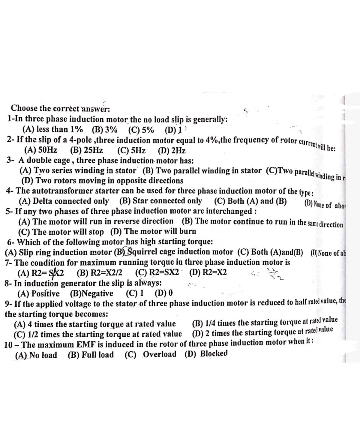 Choose the correct answer:
1-In three phase induction motor the no load slip is generally:
(A) less than 1% (B) 3% (C) 5% (D) 1
2- If the slip of a 4-pole,three induction motor equal to 4%, the frequency of rotor current will be:
(A) 50Hz (B) 25Hz (C) 5Hz
(D) 2Hz
3- A double cage, three phase induction motor has:
(A) Two series winding in stator (B) Two parallel winding in stator (C)Two parallel winding in r
(D) Two rotors moving in opposite directions
4- The autotransformer starter can be used for three phase induction motor of the type:
(A) Delta connected only (B) Star connected only (C) Both (A) and (B)
5- If any two phases of three phase induction motor are interchanged:
(D) None of abo
(A) The motor will run in reverse direction (B) The motor continue to run in the same direction
(C) The motor will stop (D) The motor will burn
6- Which of the following motor has high starting torque:
(A) Slip ring induction motor (B) Squirrel cage induction motor (C) Both (A)and(B) (D) None of ab
7- The condition for maximum running torque in three phase induction motor is
(A) R2= S/X2 (B) R2=X2/2
(C) R2=SX2
8- In induction generator the slip is always:
(A) Positive (B)Negative (C) 1 (D) 0
(D) R2=X2
9- If the applied voltage to the stator of three phase induction motor is reduced to half rated value, the
the starting torque becomes:
(B) 1/4 times the starting torque at rated value
(D) 2 times the starting torque at rated value
three phase induction motor when it :
(A) 4 times the starting torque at rated value
(C) 1/2 times the starting torque at rated value
10- The maximum EMF is induced in the rotor of
(A) No load (B) Full load (C) Overload (D) Blocked