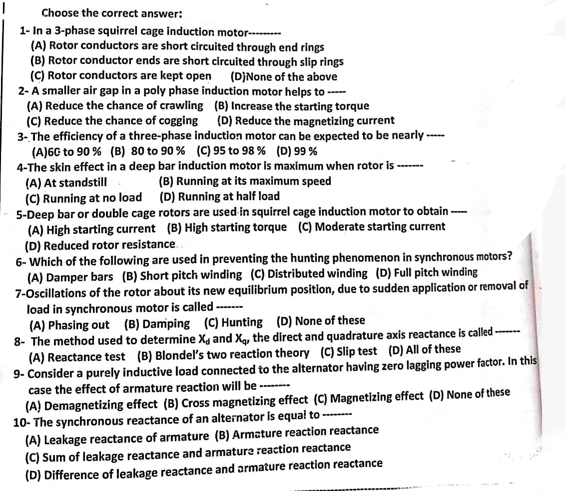 Choose the correct answer:
1- In a 3-phase squirrel cage induction motor---------
(A) Rotor conductors are short circuited through end rings
(B) Rotor conductor ends are short circuited through slip rings
(C) Rotor conductors are kept open (D)None of the above
2- A smaller air gap in a poly phase induction motor helps to -----
(A) Reduce the chance of crawling (B) Increase the starting torque
(C) Reduce the chance of cogging (D) Reduce the magnetizing current
3- The efficiency of a three-phase induction motor can be expected to be nearly.
(A)60 to 90% (B) 80 to 90% (C) 95 to 98 % (D) 99%
4-The skin effect in a deep bar induction motor is maximum when rotor is
(A) At standstill
(C) Running at no load
5-Deep bar or double cage
(B) Running at its maximum speed
(D) Running at half load
O
-----
rotors are used in squirrel cage induction motor to obtain
(A) High starting current (B) High starting torque (C) Moderate starting current
(D) Reduced rotor resistance
---
6- Which of the following are used in preventing the hunting phenomenon in synchronous motors?
(A) Damper bars (B) Short pitch winding (C) Distributed winding (D) Full pitch winding
7-Oscillations of the rotor about its new equilibrium position, due to sudden application or removal of
load in synchronous motor is called
(A) Phasing out (B) Damping (C) Hunting (D) None of these
8- The method used to determine X and X, the direct and quadrature axis reactance is called -------
(A) Reactance test (B) Blondel's two reaction theory (C) Slip test (D) All of these
9- Consider a purely inductive load connected to the alternator having zero lagging power factor. In this
case the effect of armature reaction will be
(A) Demagnetizing effect (B) Cross magnetizing effect (C) Magnetizing effect (D) None of these
10- The synchronous reactance of an alternator is equal to
___
(A) Leakage reactance of armature (B) Armature reaction reactance
(C) Sum of leakage reactance and armature reaction reactance
(D) Difference of leakage reactance and armature reaction reactance