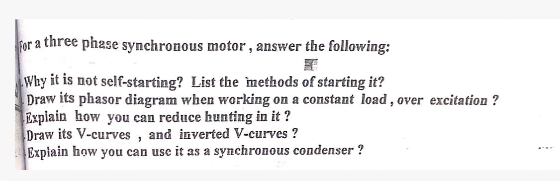 For a three phase synchronous motor, answer the following:
Why it is not self-starting? List the methods of starting it?
Draw its phasor diagram when working on a constant load, over excitation ?
Explain how you can reduce hunting in it?
Draw its V-curves and inverted V-curves?
9
Explain how you can use it as a synchronous condenser ?