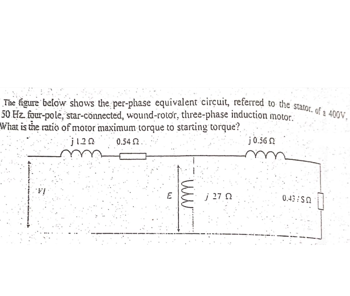 The figure below shows the per-phase equivalent circuit, referred to the stator. of a 400V.
50 Hz. four-pole, star-connected, wound-rotor, three-phase induction motor.
What is the ratio of motor maximum torque to starting torque?
j120
0.54 Ω.
j 0.56 Ω
E
mm.
27.0
0.43/50