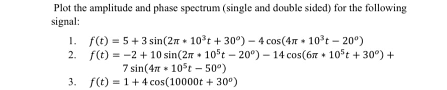 Plot the amplitude and phase spectrum (single and double sided) for the following
signal:
1. f(t)=5+3 sin(2* 10³t + 30°) - 4 cos(4л * 10³t - 20°)
2. f(t)=2+ 10 sin(2* 105t -20°) - 14 cos(6л * 105t + 30°) +
7 sin(4π 105t - 50°)
3. f(t)=1+4 cos(10000t + 30°)