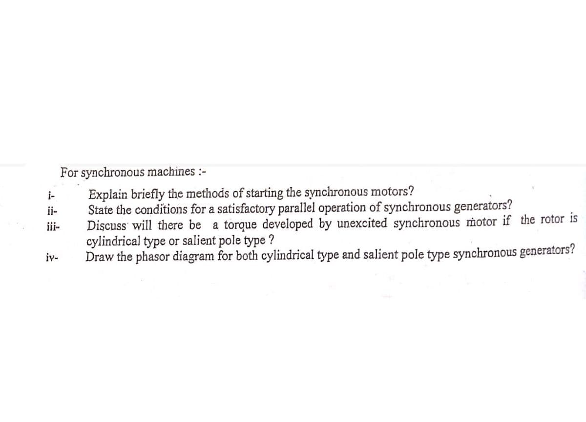 i-
ii-
iii-
iv-
For synchronous machines :-
Explain briefly the methods of starting the synchronous motors?
State the conditions for a satisfactory parallel operation of synchronous generators?
Discuss will there be a torque developed by unexcited synchronous motor if the rotor is
cylindrical type or salient pole type ?
Draw the phasor diagram for both cylindrical type and salient pole type synchronous generators?