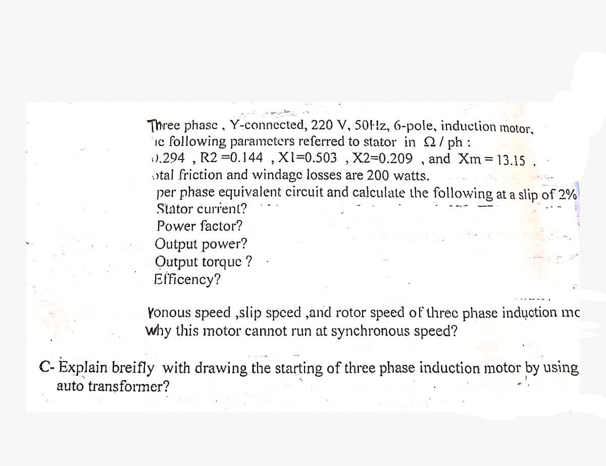 Three phase, Y-connected, 220 V, 50Hz, 6-pole, induction motor,
The following parameters referred to stator in Q/ph:
0.294, R2 =0.144, X1=0.503, X2=0.209, and Xm = 13.15.
otal friction and windage losses are 200 watts.
per phase equivalent circuit and calculate the following at a slip of 2%
Stator current?
Power factor?
Output power?
Output torque ?
Efficency?
Yonous speed,slip speed, and rotor speed of three phase induction mc
why this motor cannot run at synchronous speed?
C- Explain breifly with drawing the starting of three phase induction motor by using
auto transformer?