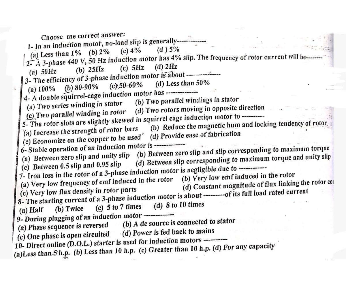 Choose the correct answer:
1- In an induction motor, no-load slip is generally-
(a) Less than 1% (b) 2%
(c) 4% (d) 5%
2 A 3-phase 440 V, 50 Hz induction motor has 4% slip. The frequency of rotor current will be--------
(c) 5Hz (d) 2Hz
(a) 50Hz
(b) 25Hz
3- The efficiency of 3-phase induction motor is about.
(a) 100% (b) 80-90%
4- A double squirrel-cage induction motor has
(c),50-60% (d) Less than 50%
(b) Two parallel windings in stator
(a) Two series winding in stator
(c) Two parallel winding in rotor
5- The rotor slots are slightly skewed in squirrel cage induction motor to
(d) Two rotors moving in opposite direction
(a) Increase the strength of rotor bars
(c) Economize on the copper to be used'
6- Stable operation of an induction motor is
(b) Reduce the magnetic hum and locking tendency of rotor
(d) Provide ease of fabrication
(a) Between zero slip and unity slip (b) Between zero slip and slip corresponding to maximum torque
(d) Between slip corresponding to maximum torque and unity slip
(c) Between 0.5 slip and 0.95 slip
7- Iron loss in the rotor of a 3-phase induction motor is negligible due to
(a) Very low frequency of emf induced in the rotor (b) Very low emf induced in the rotor
(c) Very low flux density in rotor parts
(d) Constant magnitude of flux linking the rotor co
8- The starting current of a 3-phase induction motor is about ---------of its full load rated current
(a) Half
(b) Twice (c) 5 to 7 times
9- During plugging of an induction motor
(a) Phase sequence is reversed
(c) One phase is open circuited
(d) 8 to 10 times
(b) A dc source is connected to stator
(d) Power is fed back to mains
10- Direct online (D.O.L.) starter is used for induction motors
(a)Less than 5 h.p. (b) Less than 10 h.p. (c) Greater than 10 h.p. (d) For any capacity