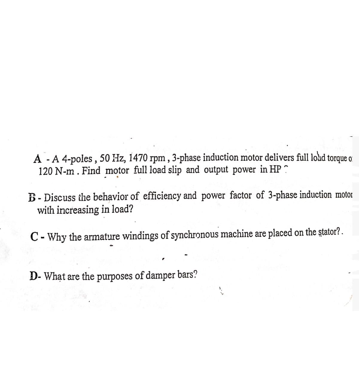 A A 4-poles, 50 Hz, 1470 rpm, 3-phase induction motor delivers full loud
120 N-m. Find motor full load slip and output power in HP
torque o
B Discuss the behavior of efficiency and power factor of 3-phase induction motor
with increasing in load?
C-Why the armature windings of synchronous machine are placed on the stator?.
D- What are the purposes of damper bars?