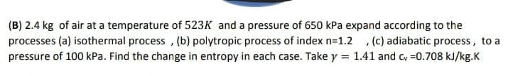 (B) 2.4 kg of air at a temperature of 523K and a pressure of 650 kPa expand according to the
processes (a) isothermal process , (b) polytropic process of index n=1.2 , (c) adiabatic process, to a
pressure of 100 kPa. Find the change in entropy in each case. Take y = 1.41 and cy =0.708 kJ/kg.K
