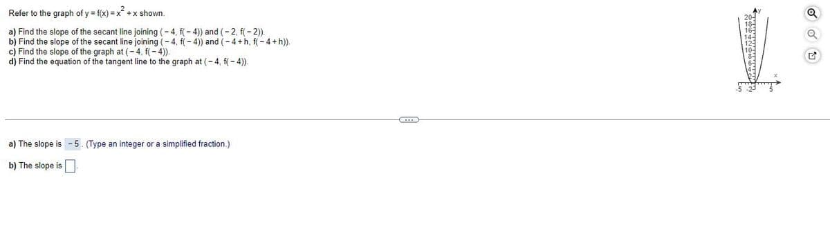 Refer to the graph of y = f(x)=x² + x shown.
a) Find the slope of the secant line joining (-4, f(-4)) and (-2, f(-2)).
b) Find the slope of the secant line joining (-4, f(-4)) and (-4+h, f(-4+ h)).
c) Find the slope of the graph at (-4, f(-4)).
d) Find the equation of the tangent line to the graph at (-4, f(-4)).
a) The slope is - 5. (Type an integer or a simplified fraction.)
b) The slope is
ਠਾਕੁਫਰਨਾਕੁਲਲਬੁਲਾਇ