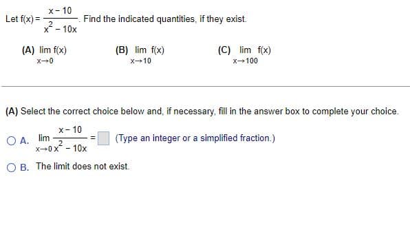 Let f(x) =
x-10
Find the indicated quantities, if they exist.
2
X -
(A) lim f(x)
(B) lim f(x)
(C) lim f(x)
x-100
x→0
X-10
(A) Select the correct choice below and, if necessary, fill in the answer box to complete your choice.
x-10
OA. lim.
(Type an integer or a simplified fraction.)
2
x→0x² - 10x
OB. The limit does not exist.
- 10x