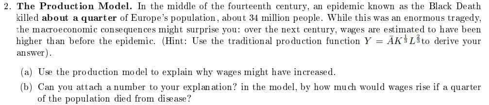 2. The Production Model. In the middle of the fourteenth century, an epidemic known as the Black Death
killed about a quarter of Europe's population, about 34 million people. While this was an enormous tragedy,
the macroeconomic consequences might surprise you: over the next century, wages are estimated to have been
higher than before the epidemic. (Hint: Use the traditional production function Y = AKL to derive your
answer).
(a) Use the production model to explain why wages might have increased.
(b) Can you attach a number to your explanation? in the model, by how much would wages rise if a quarter
of the population died from disease?