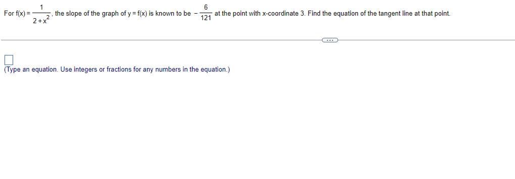 6
For f(x) =
1
2+x²
the slope of the graph of y = f(x) is known to be --
at the point with x-coordinate 3. Find the equation of the tangent line at that point.
121
CD
Type an equation. Use integers or fractions for any numbers in the equation.)