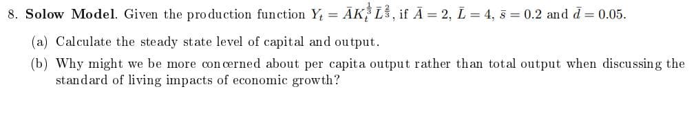 8. Solow Model. Given the production function Y₁ = AKL, if Ã = 2, L = 4, 5 = 0.2 and d = 0.05.
(a) Calculate the steady state level of capital and output.
(b) Why might we be more concerned about per capita output rather than total output when discussing the
standard of living impacts of economic growth?