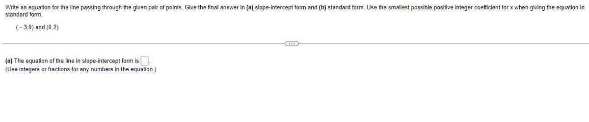 Write an equation for the line passing through the given pair of points. Give the final answer in (a) slope-intercept form and (b) standard form. Use the smallest possible positive integer coefficient for x when giving the equation in
standard form.
(-3,0) and (0,2)
C...
(a) The equation of the line in slope-intercept form is
(Use integers or fractions for any numbers in the equation.)