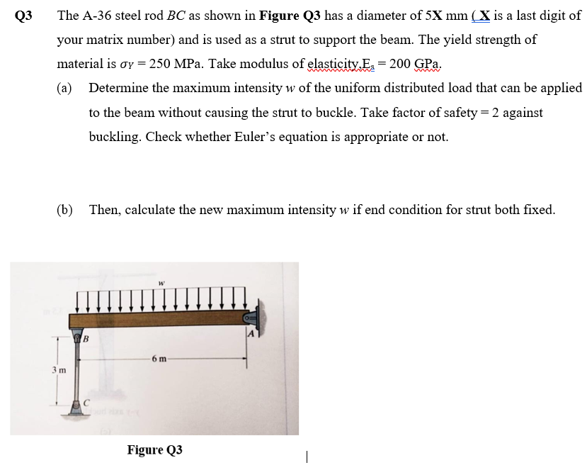 Q3
The A-36 steel rod BC as shown in Figure Q3 has a diameter of 5X mm ( X is a last digit of
your matrix number) and is used as a strut to support the beam. The yield strength of
material is oy = 250 MPa. Take modulus of elasticity.E = 200 GPa.
(a) Determine the maximum intensity w of the uniform distributed load that can be applied
to the beam without causing the strut to buckle. Take factor of safety = 2 against
buckling. Check whether Euler's equation is appropriate or not.
(b) Then, calculate the new maximum intensity w if end condition for strut both fixed.
6 m
3 m
Figure Q3
