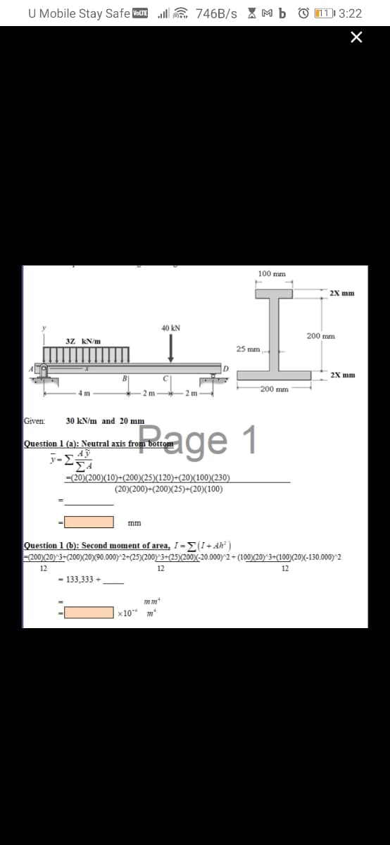 U Mobile Stay Safe VOLTE
ll E 746B/s X M b O 11 3:22
100 mm
2X mm
40 kN
200 mm
3Z KN/m
25 mm
2X mm
200 mm
4 m
-2 m
2 m
Given:
30 kN/m and 20 mm
Rage 1
Question 1 (a): Neutral axis from bottom
=(20)(200)(10)+(200)(25)(120)+(20)(100)(230)
(20)(200)+(200)(25)+(20)(100)
mm
Question 1 (b): Second moment of area, I =E(I+ Ah² )
-200)(20) 3+(200)(20)(90.000) 2+(25)(200)y 3+(25)(200)-20.000)^2 + (100)(20)^3+(100)(20)(-130.000) 2
12
12
12
133,333 +
x10 m*
