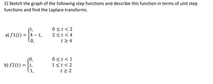 2) Sketch the graph of the following step functions and describe this function in terms of unit step
functions and find the Laplace transforms.
(t,
a) f1(t) = }4 – t,
(o,
0 st< 2
2<t<4
t24
0st<1
b) f2(t) = }t,
(1,
1st<2
t2 2
