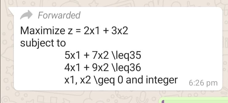 Forwarded
Maximize z = 2x1 + 3x2
subject to
5x1 + 7x2 \leq35
4x1 + 9x2 \leq36
x1, x2 \geq 0 and integer 6:26 pm
