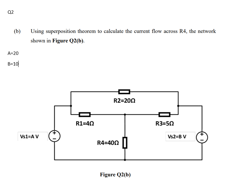 Q2
(b)
Using superposition theorem to calculate the current flow across R4, the network
shown in Figure Q2(b).
A=20
B=10|
R2=200
R1=40
R3=50
Vs1=A V
Vs2=B V
R4=400 ||
Figure Q2(b)
