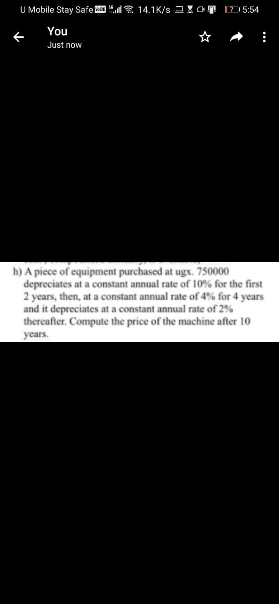 U Mobile Stay Safe VOLTE 4lla 14.1K/s O X ar
[7 | 5:54
You
Just now
h) A piece of equipment purchased at ugx. 750000
depreciates at a constant annual rate of 10% for the first
2 years, then, at a constant annual rate of 4% for 4 years
and it depreciates at a constant annual rate of 2%
thereafter. Compute the price of the machine after 10
years.
