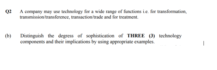 A company may use technology for a wide range of functions i.e. for transformation,
transmission/transference, transaction/trade and for treatment.
Q2
Distinguish the degress of sophistication of THREE (3) technology
components and their implications by using appropriate examples.
(b)
|
