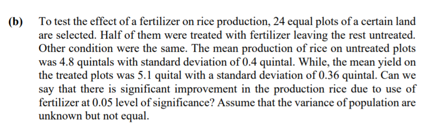 To test the effect of a fertilizer on rice production, 24 equal plots of a certain land
are selected. Half of them were treated with fertilizer leaving the rest untreated.
Other condition were the same. The mean production of rice on untreated plots
was 4.8 quintals with standard deviation of 0.4 quintal. While, the mean yield on
the treated plots was 5.1 quital with a standard deviation of 0.36 quintal. Can we
say that there is significant improvement in the production rice due to use of
fertilizer at 0.05 level of significance? Assume that the variance of population are
unknown but not equal.
(b)
