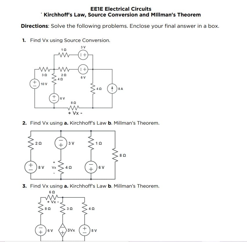 EE1E Electrical Circuits
Kirchhoff's Law, Source Conversion and Millman's Theorem
Directions: Solve the following problems. Enclose your final answer in a box.
1. Find Vx using Source Conversion.
3 V
10
www
W
(1+)
wwwwww
1+
302
20
6 V
42
10 V
40
8 A
802
ww
+ VX-
2. Find Vx using a. Kirchhoff's Law b. Millman's Theorem.
2 Ω
3 V
1Ω
8 Ω
+
8V
4Ω
6 V
3. Find Vx using a. Kirchhoff's Law b. Millman's Theorem.
6 Ω
ww
+Vx
302
4 Ω
8 Ω
6 V
6 V
1+
3Vx
+
8 V