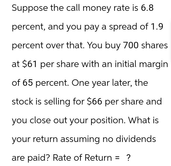 Suppose the call money rate 6.8
percent, and you pay a spread of 1.9
percent over that. You buy 700 shares
at $61 per share with an initial margin
of 65 percent. One year later, the
stock is selling for $66 per share and
you close out your position. What is
your return assuming no dividends
are paid? Rate of Return = ?