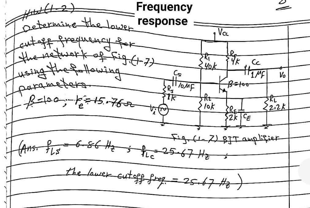 Frequency
response
#W/(1-2)
Determine the lower!
Lout off frequency for
the network of fig. (1-7)
sing the following.
parameters.
Ro
Yk
V₂
Batoo
• B-100; 1= 15. 7652 vi
the
SRL
22.2K
lok
RE
2K CE
Fig (17) BJT amplifier
(Ans. PLs 6-86 Hehe 25-67 Hz
the lower cut off freq = 25.67 #2 )
He
Cs
#HOME
FIR
Vcc
yok
oll
Cc
HEME!