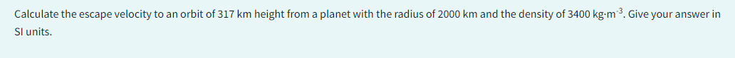 Calculate the escape velocity to an orbit of 317 km height from a planet with the radius of 2000 km and the density of 3400 kg-m³. Give your answer in
Sl units.