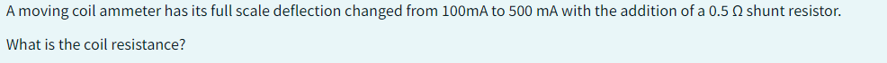 A moving coil ammeter has its full scale deflection changed from 100mA to 500 mA with the addition of a 0.5 2 shunt resistor.
What is the coil resistance?