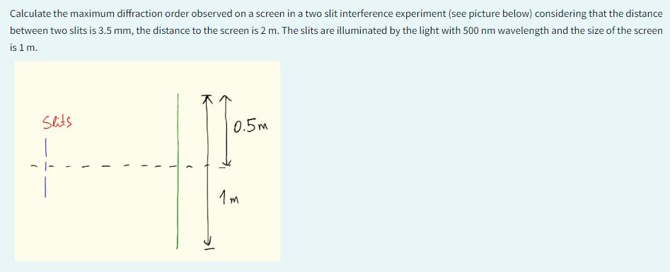 Calculate the maximum diffraction order observed on a screen in a two slit interference experiment (see picture below) considering that the distance
between two slits is 3.5 mm, the distance to the screen is 2 m. The slits are illuminated by the light with 500 nm wavelength and the size of the screen
is 1 m.
Slits
0.5m
1m