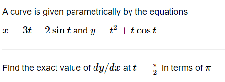 A curve is given
x = 3t - 2 sint and y = t² + t cost
parametrically by the equations
Find the exact value of dy/dx at t
in terms of