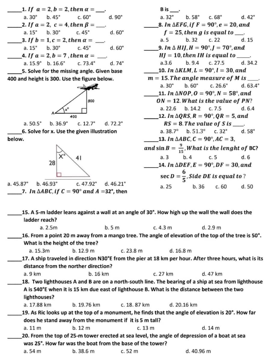 Bis
1. If a = 2, b = 2, then a =
a. 30°
b. 45°
c. 60°
d. 90°
a. 32° b. 58°
d. 42°
2. If a = 2, c = 4, then ß =
c. 68°
8. In AEFG, if F = 90°, e = 20, and
f = 25, then g is equal to
b. 32
a. 15°
b. 30°
c. 45°
d. 60°
3. If b=
1, c = 2, then a =
a. 5
c. 22
d. 15
a. 15°
b. 30°
c. 45°
d. 60°
4. If a =
2, b = 7, then a =
9. In A HIJ, H = 90°,J = 70°, and
HJ = 10, then IH is equal to
a.3.6 b. 9.4 c. 27.5
a. 15.9° b. 16.6°
c. 73.4°
d. 74°
d. 34.2
5. Solve for the missing angle. Given base
400 and height is 300. Use the figure below.
10. In AKLM, L = 90°, l = 30, and
m = 15. The angle measure of Mis
a. 30°
b. 60° c. 26.6°
d. 63.4°
11. In ANOP, O = 90°, N = 58°, and
ON = 12. What is the value of PN?
a. 22.6 b. 14.2 c. 7.5
d. 6.4
300
xº
400
12. In AQRS, R = 90°, QR = 5, and
RS= 8. The value of S is
a. 50.5° b. 36.9° c. 12.7° d. 72.2°
6. Solve for x. Use the given illustration
below.
d. 58°
a. 38.7° b. 51.3°
c. 32°
13. In AABC, C = 90°, AC = 3,
9
15'
41
What is the lenght of BC?
a. 3 b. 4
c. 5
d. 6
14. In ADEF, E = 90°, DF = 30, and
28
6
a. 45.87° b. 46.93⁰
c. 47.92° d. 46.21°
7. In AABC, if C = 90° and A =32°, then
sec D = Side DE is equal to?
5'
b. 36 c. 60
d. 50
a. 25
15. A 5-m ladder leans against a wall at an angle of 30°. How high up the wall the wall does the
ladder reach?
a. 2.5m
b. 5 m
c. 4.3 m
d. 2.9 m
16. From a point 20 m away from a mango tree. The angle of elevation of the top of the tree is 50⁰.
What is the height of the tree?
a. 15.3m
b. 12.9 m
c. 23.8 m
d. 16.8 m
17. A ship traveled in direction N30°E from the pier at 18 km per hour. After three hours, what is its
distance from the norther direction?
a. 9 km
b. 16 km
c. 27 km
d. 47 km
18. Two lighthouses A and B are on a north-south line. The bearing of a ship at sea from lighthouse
A is S40°E when it is 15 km due east of lighthouse B. What is the distance between the two
lighthouses?
a. 17.88 km
b. 19.76 km
c. 18. 87 km
d. 20.16 km
19. As Ric looks up at the top of a monument, he finds that the angle of elevation is 20°. How far
does he stand away from the monument if it is 5 m tall?
a. 11 m
b. 12 m
c. 13 m
d. 14 m
20. From the top of 25-m tower erected at sea level, the angle of depression of a boat at sea
was 25°. How far was the boat from the base of the tower?
a. 54 m
b. 38.6 m
c. 52 m
d. 40.96 m
X°
and sin B =