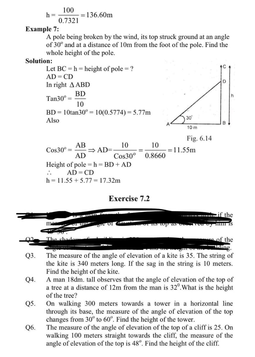 100
= 136.60m
0.7321
A pole being broken by the wind, its top struck ground at an angle
of 30° and at a distance of 10m from the foot of the pole. Find the
whole height of the pole.
Let BC= h = height of pole = ?
AD = CD
D
In right A ABD
BD
Tan30⁰
10
BD = 10tan30º = 10(0.5774) = 5.77m
30
Also
10 m
Fig. 6.14
AB
10
10
Cos30⁰ =
⇒AD=.
AD
Cos30⁰
0.8660
Height of pole = h = BD + AD
..
AD = CD
h = 11.55 +5.77 = 17.32m
Exercise 7.2
if the
me
IS
The shad
of the
ing.
The measure of the angle of elevation of a kite is 35. The string of
the kite is 340 meters long. If the sag in the string is 10 meters.
Find the height of the kite.
A man 18dm. tall observes that the angle of elevation of the top of
a tree at a distance of 12m from the man is 32º. What is the height
of the tree?
On walking 300 meters towards a tower in a horizontal line
through its base, the measure of the angle of elevation of the top
changes from 30° to 60°. Find the height of the tower.
The measure of the angle of elevation of the top of a cliff is 25. On
walking 100 meters straight towards the cliff, the measure of the
angle of elevation of the top is 48°. Find the height of the cliff.
h =
Example 7:
Solution:
Q3.
Q4.
Q5.
Q6.
A
= 11.55m