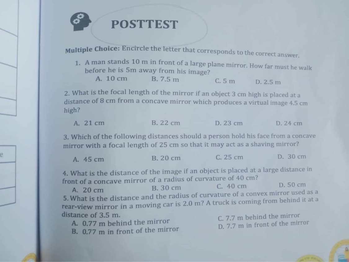 e
0.0
POSTTEST
Multiple Choice: Encircle the letter that corresponds to the correct answer.
1. A man stands 10 m in front of a large plane mirror. How far must he walk
before he is 5m away from his image?
A. 10 cm
B. 7.5 m
C. 5 m
D. 2.5 m
2. What is the focal length of the mirror if an object 3 cm high is placed at a
distance of 8 cm from a concave mirror which produces a virtual image 4.5 cm
high?
A. 21 cm
B. 22 cm
D. 23 cm
D. 24 cm
3. Which of the following distances should a person hold his face from a concave
mirror with a focal length of 25 cm so that it may act as a shaving mirror?
A. 45 cm
B. 20 cm
C. 25 cm
D. 30 cm
4. What is the distance of the image if an object is placed at a large distance in
front of a concave mirror of a radius of curvature of 40 cm?
C. 40 cm
B. 30 cm
D. 50 cm
A. 20 cm
5. What is the distance and the radius of curvature of a convex mirror used as a
rear-view mirror in a moving car is 2.0 m? A truck is coming from behind it at a
distance of 3.5 m.
A. 0.77 m behind the mirror
B. 0.77 m in front of the mirror
C. 7.7 m behind the mirror
D. 7.7 m in front of the mirror
OF P