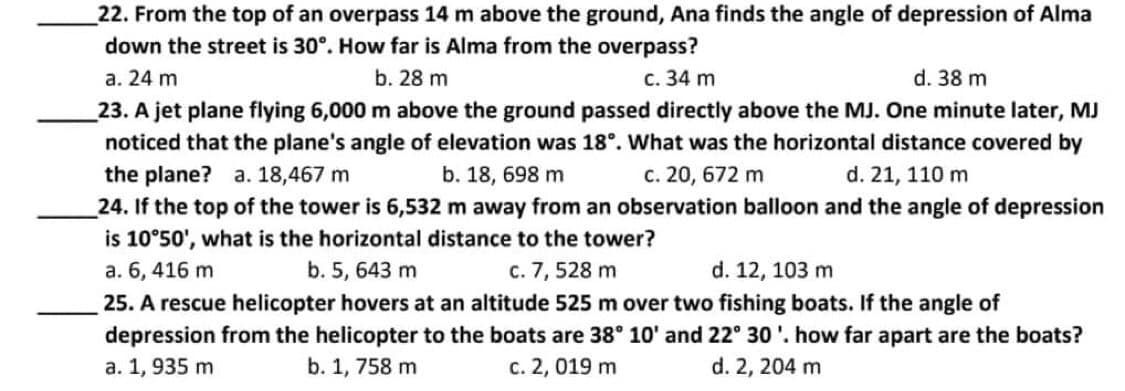 22. From the top of an overpass 14 m above the ground, Ana finds the angle of depression of Alma
down the street is 30°. How far is Alma from the overpass?
a. 24 m
b. 28 m
c. 34 m
d. 38 m
23. A jet plane flying 6,000 m above the ground passed directly above the MJ. One minute later, MJ
noticed that the plane's angle of elevation was 18°. What was the horizontal distance covered by
the plane? a. 18,467 m
b. 18, 698 m
c. 20, 672 m
d. 21, 110 m
24. If the top of the tower is 6,532 m away from an observation balloon and the angle of depression
is 10°50', what is the horizontal distance to the tower?
a. 6, 416 m
b. 5, 643 m
c. 7, 528 m
d. 12, 103 m
25. A rescue helicopter hovers at an altitude 525 m over two fishing boats. If the angle of
depression from the helicopter to the boats are 38° 10' and 22° 30'. how far apart are the boats?
a. 1, 935 m
b. 1, 758 m
c. 2, 019 m
d. 2, 204 m