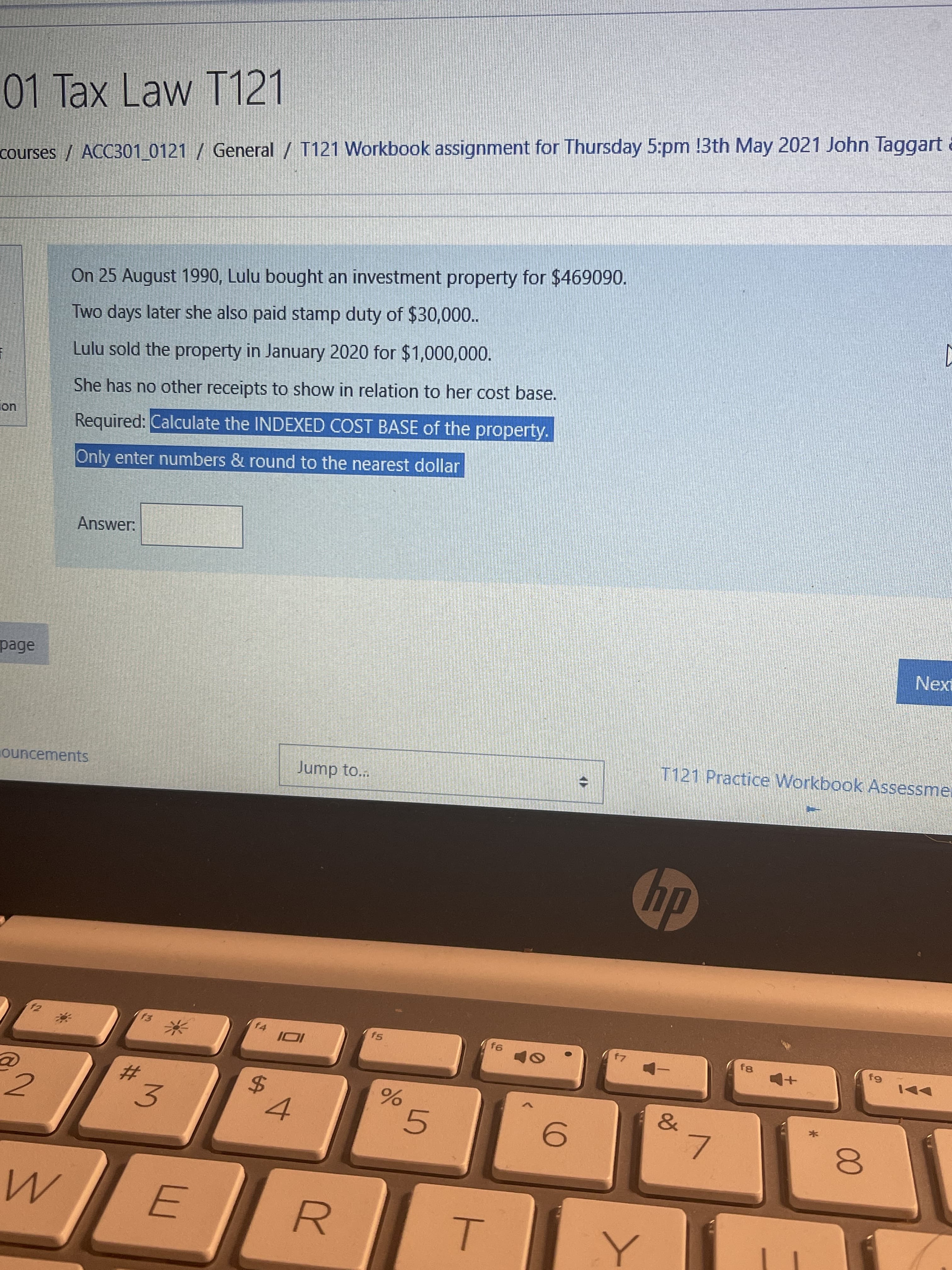 On 25 August 1990, Lulu bought an investment property for $469090.
Two days later she also paid stamp duty of $30,00..
Lulu sold the property in January 2020 for $1,000,000.
She has no other receipts to show in relation to her cost base.
Required: Calculate the INDEXED COST BASE of the property.
Only enter numbers & round to the nearest dollar
Answer:
